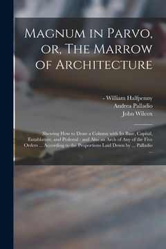 portada Magnum in Parvo, or, The Marrow of Architecture: Shewing How to Draw a Column With Its Base, Capital, Entablature, and Pedestal: and Also an Arch of A