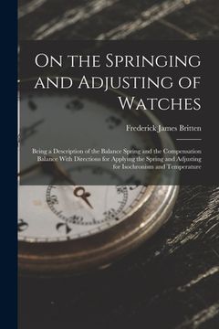 portada On the Springing and Adjusting of Watches: Being a Description of the Balance Spring and the Compensation Balance With Directions for Applying the Spr (en Inglés)