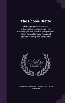 portada The Phono-Bretto: (Phonograph Libretto) the Indispensible Companion of the Phonograph, and Faithful Interpreter of About Seven Hundred S (in English)