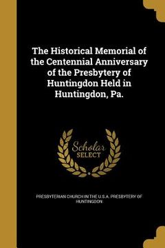 portada The Historical Memorial of the Centennial Anniversary of the Presbytery of Huntingdon Held in Huntingdon, Pa. (en Inglés)