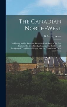 portada The Canadian North-west: Its History and Its Troubles, From the Early Days of the Fur-trade to the Era of the Railway and the Settler: With Inc