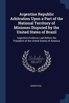 portada Argentine Republic Arbitration Upon a Part of the National Territory of Misiones Disputed by the United States of Brazil: Argentine Evidence Laid Befo (en Inglés)