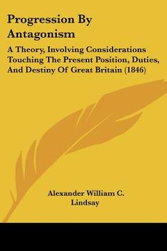 portada progression by antagonism: a theory, involving considerations touching the present position, duties, and destiny of great britain (1846) (en Inglés)