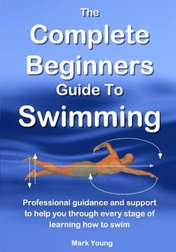 portada The Complete Beginners Guide to Swimming: Professional Guidance and Support to Help you Through Every Stage of Learning how to Swim (en Inglés)