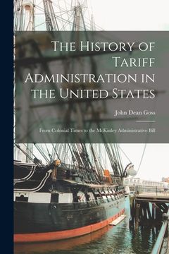 portada The History of Tariff Administration in the United States: From Colonial Times to the McKinley Administrative Bill (in English)