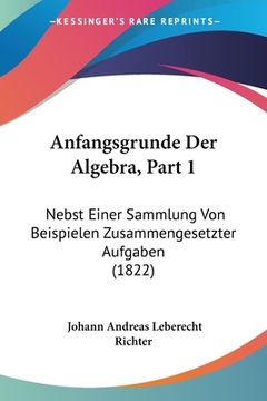 portada Anfangsgrunde Der Algebra, Part 1: Nebst Einer Sammlung Von Beispielen Zusammengesetzter Aufgaben (1822) (en Alemán)