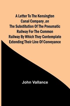 portada A Letter to the Kensington Canal Company, on the Substitution of the Pneumatic Railway for the common Railway by which they contemplate extending thei (in English)