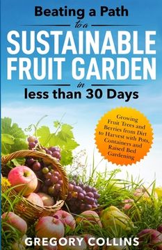 Beating a Path to a Sustainable Fruit Garden in Less Than 30 Days: Growing Fruit Trees and Berries from Dirt to Harvest with Pots, Containers, and Rai