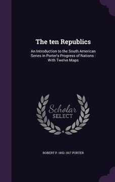 portada The ten Republics: An Introduction to the South American Series in Porter's Progress of Nations: With Twelve Maps (en Inglés)