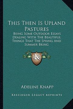 portada this then is upland pastures: being some outdoor essays dealing with the beautiful things that the spring and summer bring (en Inglés)