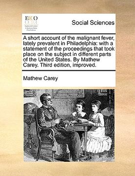 portada a   short account of the malignant fever, lately prevalent in philadelphia: with a statement of the proceedings that took place on the subject in diff