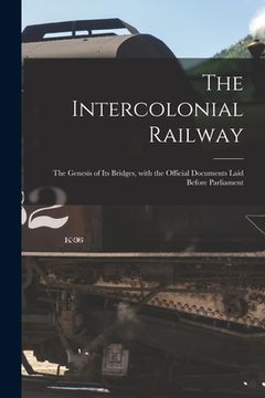 portada The Intercolonial Railway [microform]: the Genesis of Its Bridges, With the Official Documents Laid Before Parliament (en Inglés)