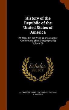 portada History of the Republic of the United States of America: As Traced in the Writings of Alexander Hamilton and of his Contemporaries Volume 06 (en Inglés)