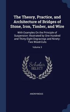 portada The Theory, Practice, and Architecture of Bridges of Stone, Iron, Timber, and Wire: With Examples On the Principle of Suspension: Illustrated by One H (en Inglés)