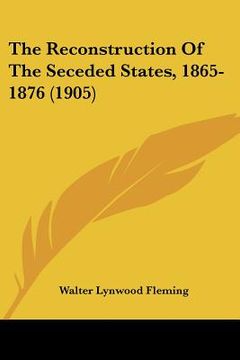 portada the reconstruction of the seceded states, 1865-1876 (1905) (en Inglés)