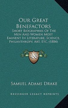 portada our great benefactors: short biographies of the men and women most eminent in literature, science, philanthropy, art, etc. (1884) (in English)