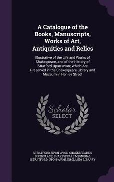portada A Catalogue of the Books, Manuscripts, Works of Art, Antiquities and Relics: Illustrative of the Life and Works of Shakespeare, and of the History of (en Inglés)