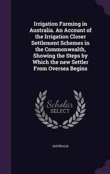 portada Irrigation Farming in Australia. An Account of the Irrigation Closer Settlement Schemes in the Commonwealth, Showing the Steps by Which the new Settle (in English)