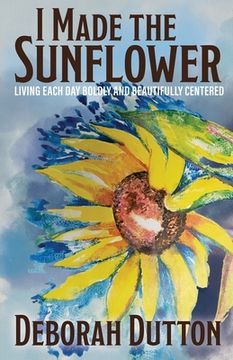 portada I Made the Sunflower: Living Each Day Boldly and Beautifully Centered (in English)