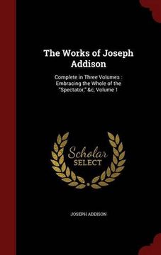 portada The Works of Joseph Addison: Complete in Three Volumes : Embracing the Whole of the "Spectator," &c, Volume 1