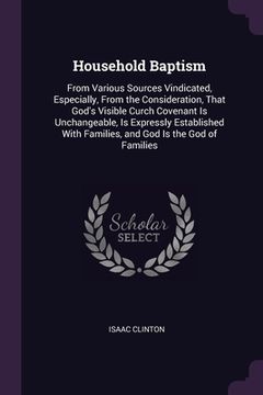 portada Household Baptism: From Various Sources Vindicated, Especially, From the Consideration, That God's Visible Curch Covenant Is Unchangeable (en Inglés)