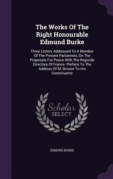portada The Works Of The Right Honourable Edmund Burke: Three Letters Addressed To A Member Of The Present Parliament, On The Proposals For Peace With The Reg