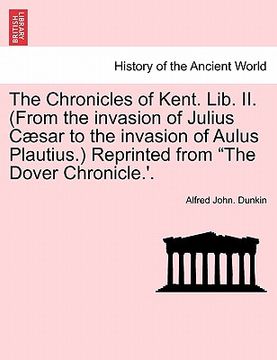 portada the chronicles of kent. lib. ii. (from the invasion of julius c sar to the invasion of aulus plautius.) reprinted from "the dover chronicle.'. (in English)
