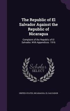 portada The Republic of El Salvador Against the Republic of Nicaragua: Complaint of the Republic of El Salvador, With Appendices. 1916 (en Inglés)