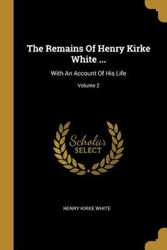 portada The Remains Of Henry Kirke White ...: With An Account Of His Life; Volume 2 (en Inglés)