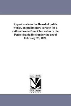 portada report made to the board of public works, on preliminary surveys [of a railroad route from charleston to the pennsylvania line] under the act of febru (en Inglés)