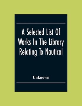 portada A Selected List Of Works In The Library Relating To Nautical And Naval Art And Science Navigation And Seamanship Shipbuilding Etc. (in English)