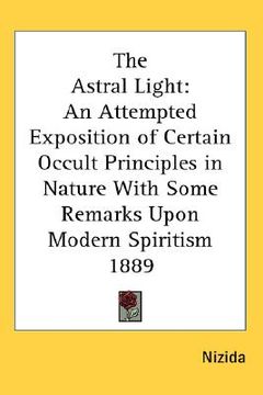 portada the astral light: an attempted exposition of certain occult principles in nature with some remarks upon modern spiritism 1889 (en Inglés)