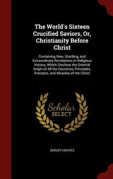 portada The World's Sixteen Crucified Saviors, Or, Christianity Before Christ: Containing New, Startling, and Extraordinary Revelations in Religious History, (en Inglés)