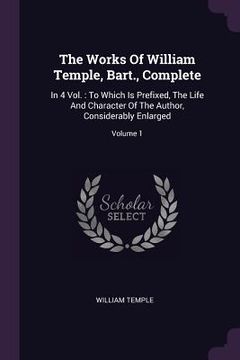 portada The Works Of William Temple, Bart., Complete: In 4 Vol.: To Which Is Prefixed, The Life And Character Of The Author, Considerably Enlarged; Volume 1 (en Inglés)