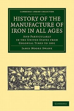 portada History of the Manufacture of Iron in all Ages: And Particularly in the United States From Colonial Time to 1891 (Cambridge Library Collection - Technology) 