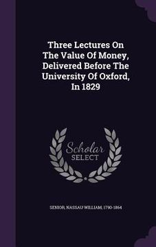 portada Three Lectures On The Value Of Money, Delivered Before The University Of Oxford, In 1829 (en Inglés)