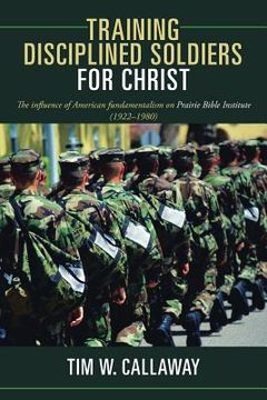 portada Training Disciplined Soldiers for Christ: The Influence of American Fundamentalism on Prairie Bible Institute (1922-1980) (in English)