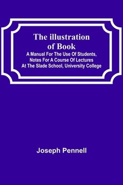 portada The Illustration of Books; A Manual for the Use of Students, Notes for a Course of Lectures at the Slade School, University College (en Inglés)