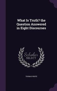 portada What Is Truth? the Question Answered in Eight Discourses (en Inglés)