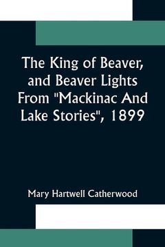 portada The King Of Beaver, and Beaver Lights From Mackinac And Lake Stories, 1899 (en Inglés)