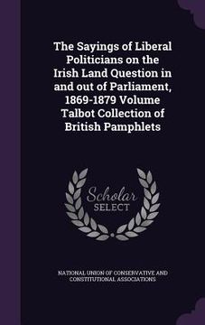 portada The Sayings of Liberal Politicians on the Irish Land Question in and out of Parliament, 1869-1879 Volume Talbot Collection of British Pamphlets (en Inglés)