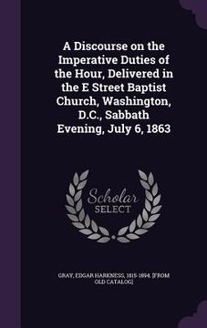 portada A Discourse on the Imperative Duties of the Hour, Delivered in the E Street Baptist Church, Washington, D.C., Sabbath Evening, July 6, 1863 (en Inglés)
