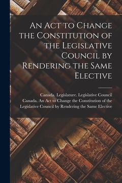 portada An Act to Change the Constitution of the Legislative Council by Rendering the Same Elective [microform] (en Inglés)