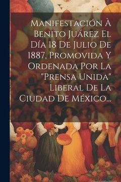 portada Manifestación à Benito Juárez el día 18 de Julio de 1887, Promovida y Ordenada por la "Prensa Unida" Liberal de la Ciudad de México. (in Spanish)
