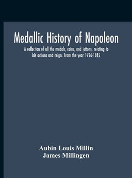 portada Medallic History Of Napoleon. A Collection Of All The Medals, Coins, And Jettons, Relating To His Actions And Reign. From The Year 1796-1815 (en Inglés)