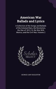 portada American War Ballads and Lyrics: A Collection of the Songs and Ballads of the Colonial Wars, the Revolution, the War of 1812-15, the War With Mexico, (in English)
