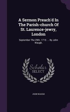 portada A Sermon Preach'd In The Parish-church Of St. Laurence-jewry, London: September The 29th. 1715: ... By John Waugh, (en Inglés)