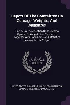 portada Report Of The Committee On Coinage, Weights, And Measures: Part 1, On The Adoption Of The Metric System Of Weights And Measures, Together With Documen (en Inglés)