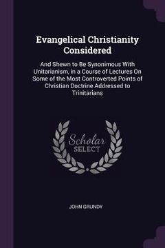 portada Evangelical Christianity Considered: And Shewn to Be Synonimous With Unitarianism, in a Course of Lectures On Some of the Most Controverted Points of (en Inglés)