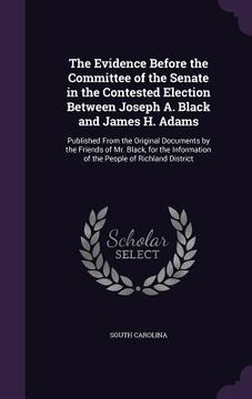 portada The Evidence Before the Committee of the Senate in the Contested Election Between Joseph A. Black and James H. Adams: Published From the Original Docu